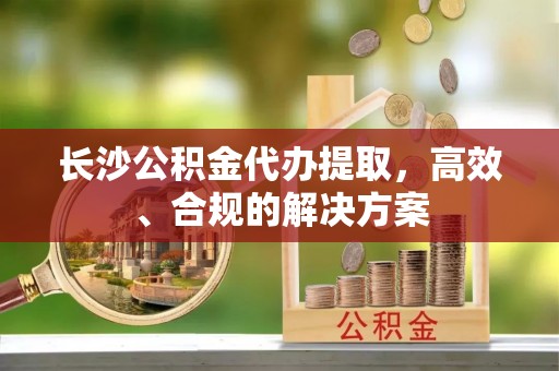 和田长沙公积金代办提取，高效、合规的解决方案