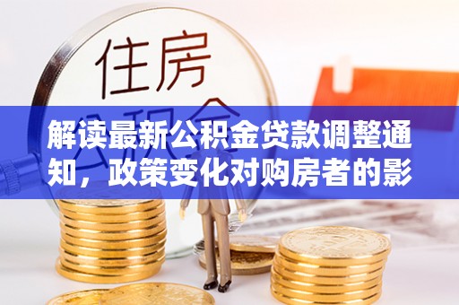 和田解读最新公积金贷款调整通知，政策变化对购房者的影响