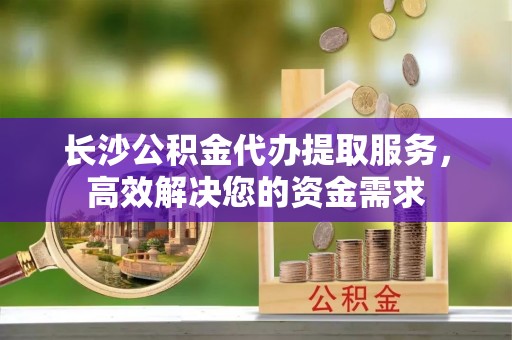 和田长沙公积金代办提取服务，高效解决您的资金需求