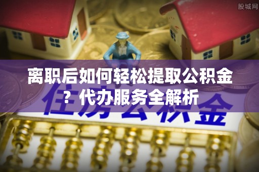 和田离职后如何轻松提取公积金？代办服务全解析
