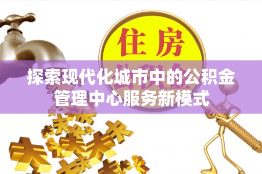 和田探索现代化城市中的公积金管理中心服务新模式