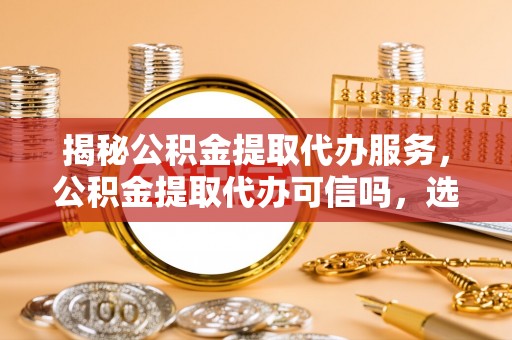 和田揭秘公积金提取代办服务，公积金提取代办可信吗，选择需谨慎