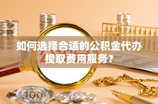 和田如何选择合适的公积金代办提取费用服务？