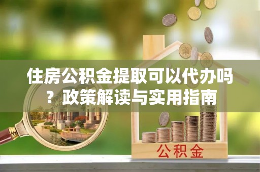 和田住房公积金提取可以代办吗？政策解读与实用指南