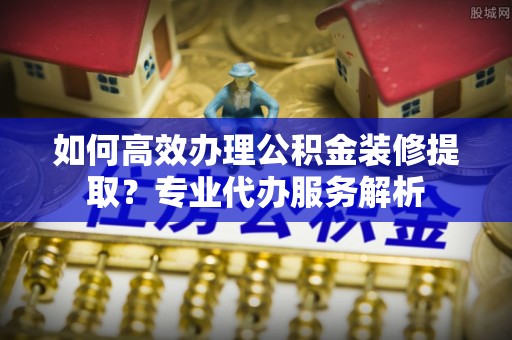 和田如何高效办理公积金装修提取？专业代办服务解析