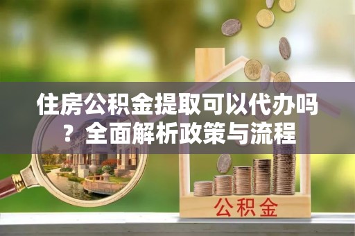 和田住房公积金提取可以代办吗？全面解析政策与流程