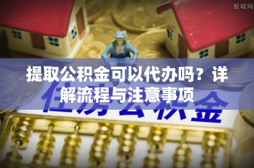 和田提取公积金可以代办吗？详解流程与注意事项