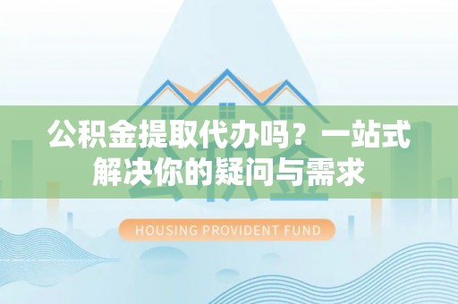 和田公积金提取代办吗？一站式解决你的疑问与需求