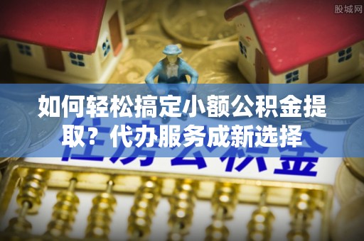 和田如何轻松搞定小额公积金提取？代办服务成新选择