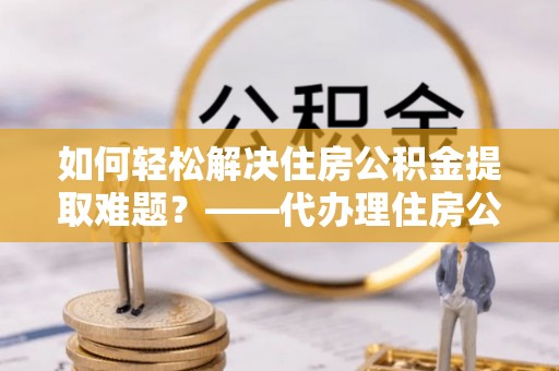 和田如何轻松解决住房公积金提取难题？——代办理住房公积金提取服务解析