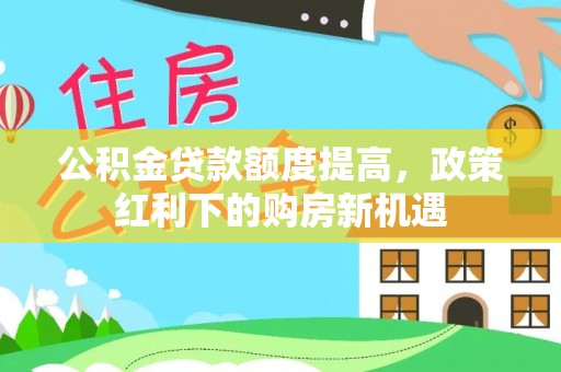 和田公积金贷款额度提高，政策红利下的购房新机遇