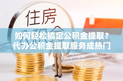 和田如何轻松搞定公积金提取？代办公积金提取服务成热门选择