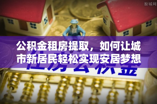 和田公积金租房提取，如何让城市新居民轻松实现安居梦想