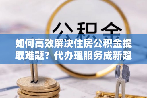 和田如何高效解决住房公积金提取难题？代办理服务成新趋势