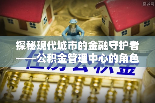 和田探秘现代城市的金融守护者——公积金管理中心的角色与使命