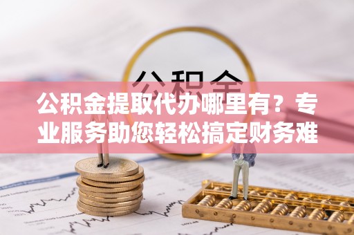 和田公积金提取代办哪里有？专业服务助您轻松搞定财务难题