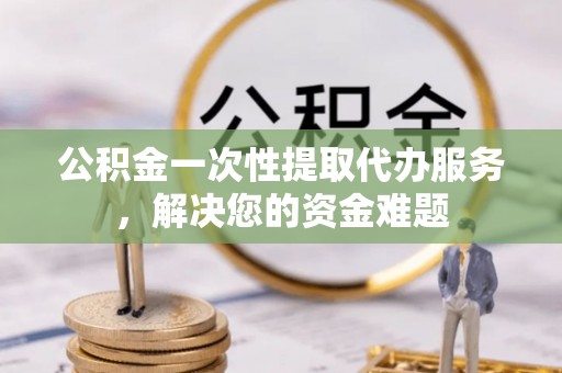 和田公积金一次性提取代办服务，解决您的资金难题