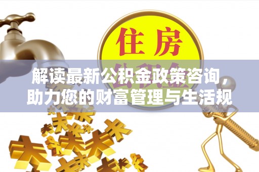 和田解读最新公积金政策咨询，助力您的财富管理与生活规划
