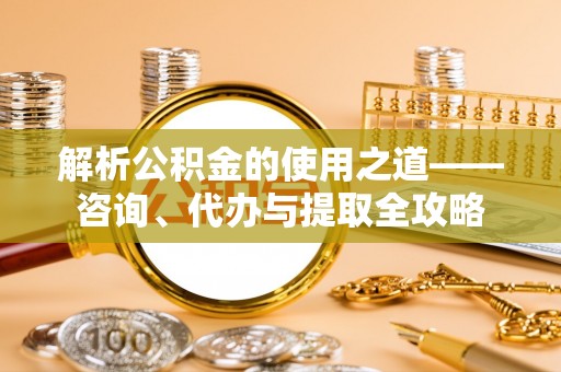 和田解析公积金的使用之道——咨询、代办与提取全攻略