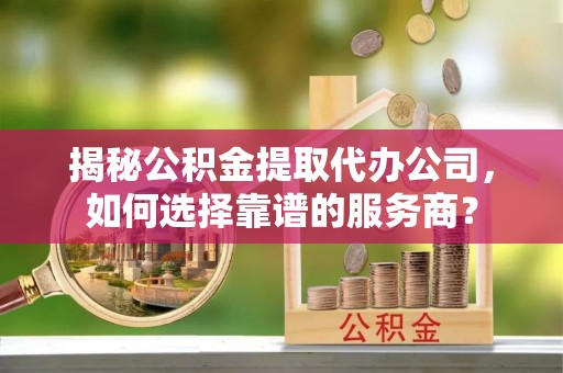 和田揭秘公积金提取代办公司，如何选择靠谱的服务商？