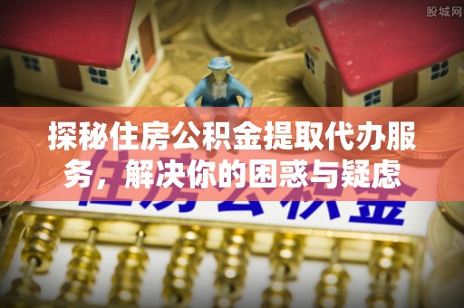 和田探秘住房公积金提取代办服务，解决你的困惑与疑虑