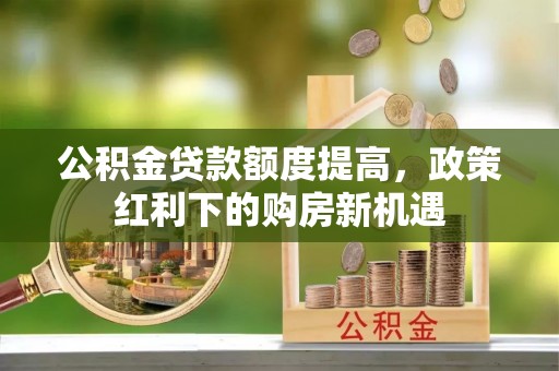 和田公积金贷款额度提高，政策红利下的购房新机遇