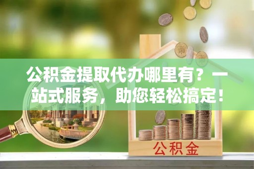 和田公积金提取代办哪里有？一站式服务，助您轻松搞定！