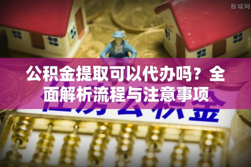 和田公积金提取可以代办吗？全面解析流程与注意事项