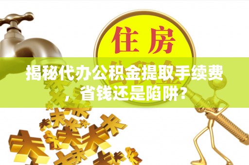和田揭秘代办公积金提取手续费，省钱还是陷阱？