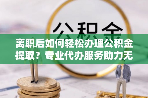 和田离职后如何轻松办理公积金提取？专业代办服务助力无忧