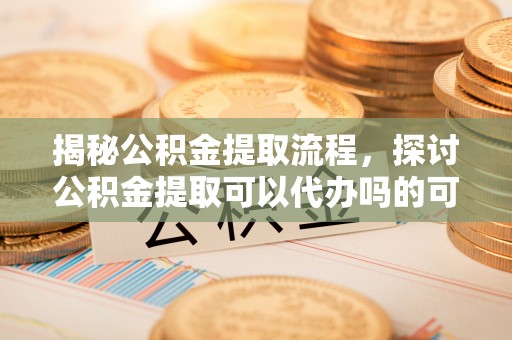 和田揭秘公积金提取流程，探讨公积金提取可以代办吗的可行性与注意事项