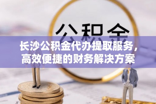 和田长沙公积金代办提取服务，高效便捷的财务解决方案