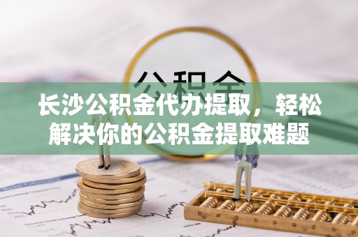和田长沙公积金代办提取，轻松解决你的公积金提取难题