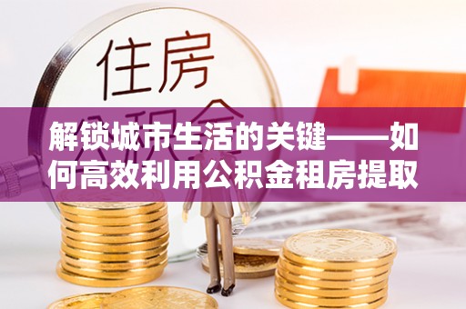 和田解锁城市生活的关键——如何高效利用公积金租房提取实现居住自由