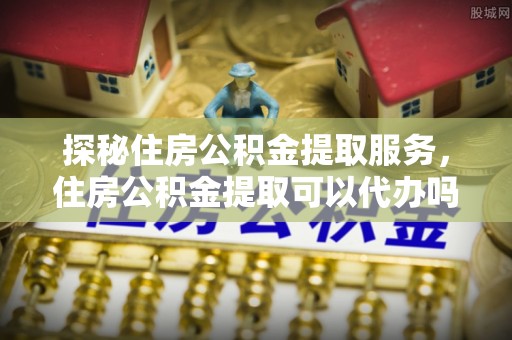 和田探秘住房公积金提取服务，住房公积金提取可以代办吗的全方位解析