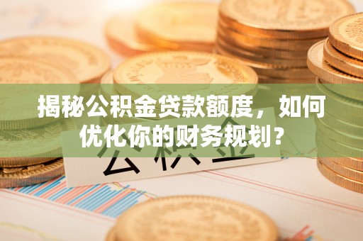 和田揭秘公积金贷款额度，如何优化你的财务规划？