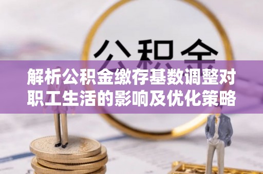 和田解析公积金缴存基数调整对职工生活的影响及优化策略