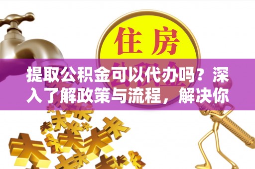 和田提取公积金可以代办吗？深入了解政策与流程，解决你的疑问