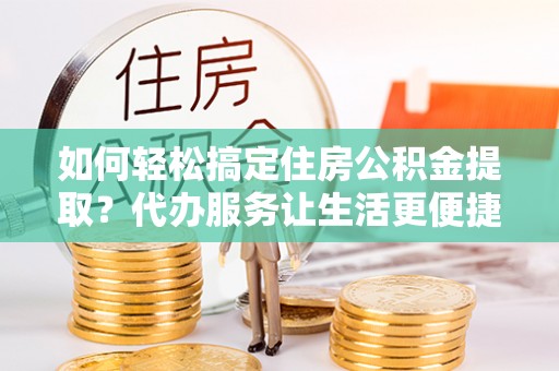 和田如何轻松搞定住房公积金提取？代办服务让生活更便捷