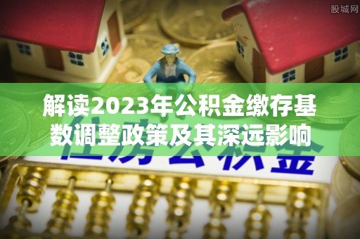 和田解读2023年公积金缴存基数调整政策及其深远影响
