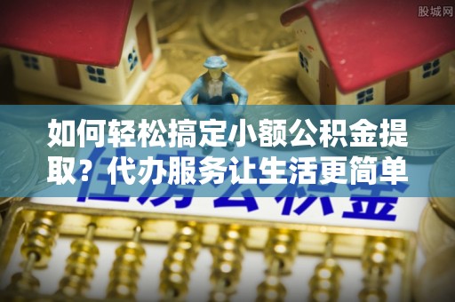 和田如何轻松搞定小额公积金提取？代办服务让生活更简单