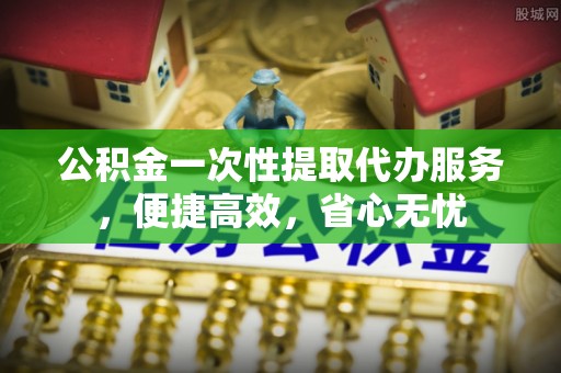 和田公积金一次性提取代办服务，便捷高效，省心无忧