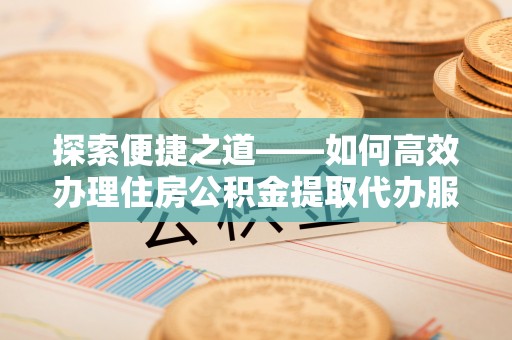 和田探索便捷之道——如何高效办理住房公积金提取代办服务