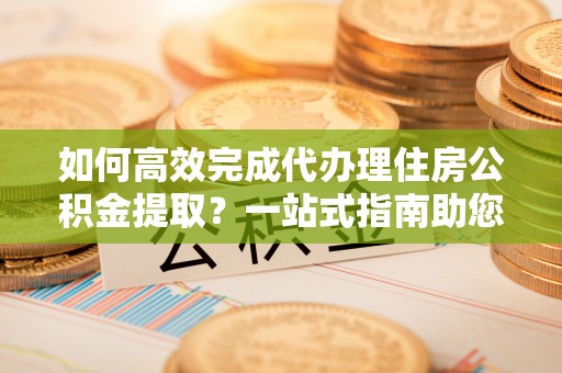 和田如何高效完成代办理住房公积金提取？一站式指南助您轻松搞定
