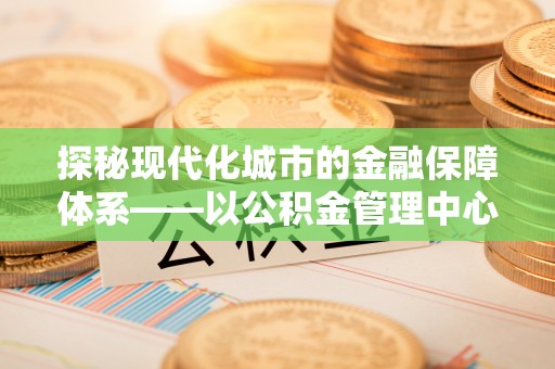 和田探秘现代化城市的金融保障体系——以公积金管理中心为核心的民生服务