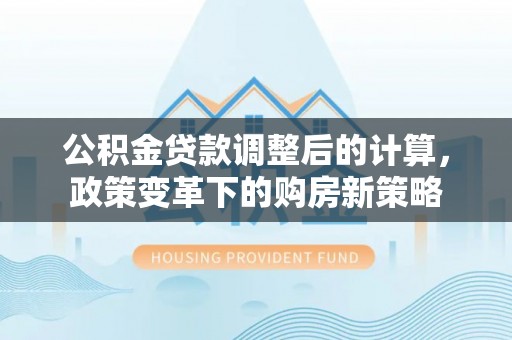 和田公积金贷款调整后的计算，政策变革下的购房新策略