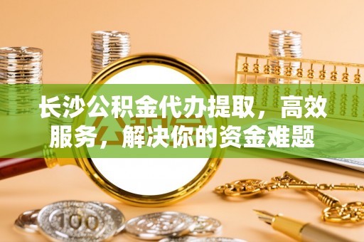 和田长沙公积金代办提取，高效服务，解决你的资金难题