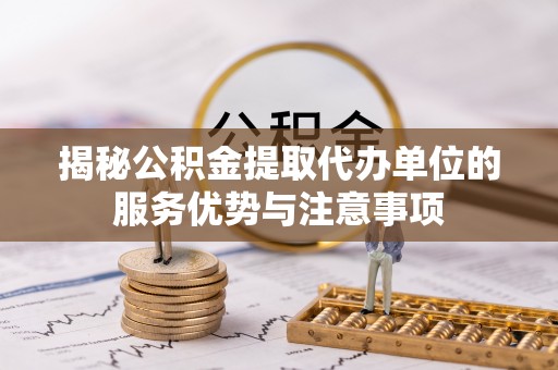 和田揭秘公积金提取代办单位的服务优势与注意事项
