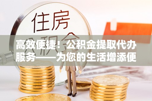 和田高效便捷！公积金提取代办服务——为您的生活增添便利