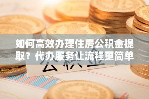 和田如何高效办理住房公积金提取？代办服务让流程更简单